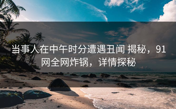 当事人在中午时分遭遇丑闻 揭秘，91网全网炸锅，详情探秘