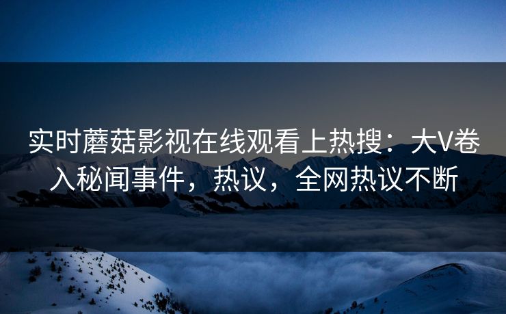 实时蘑菇影视在线观看上热搜：大V卷入秘闻事件，热议，全网热议不断
