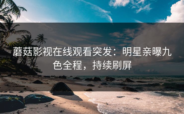 蘑菇影视在线观看突发：明星亲曝九色全程，持续刷屏