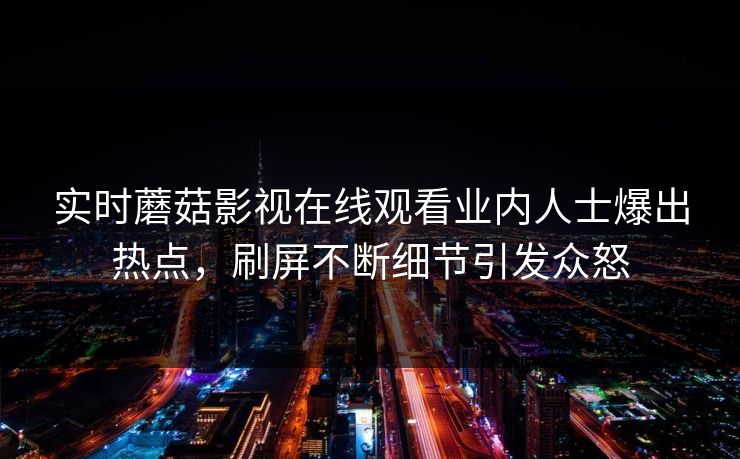 实时蘑菇影视在线观看业内人士爆出热点，刷屏不断细节引发众怒