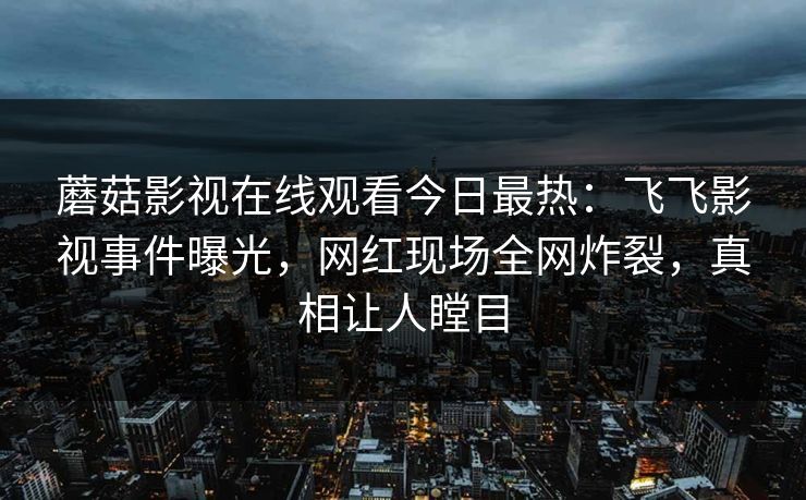 蘑菇影视在线观看今日最热：飞飞影视事件曝光，网红现场全网炸裂，真相让人瞠目