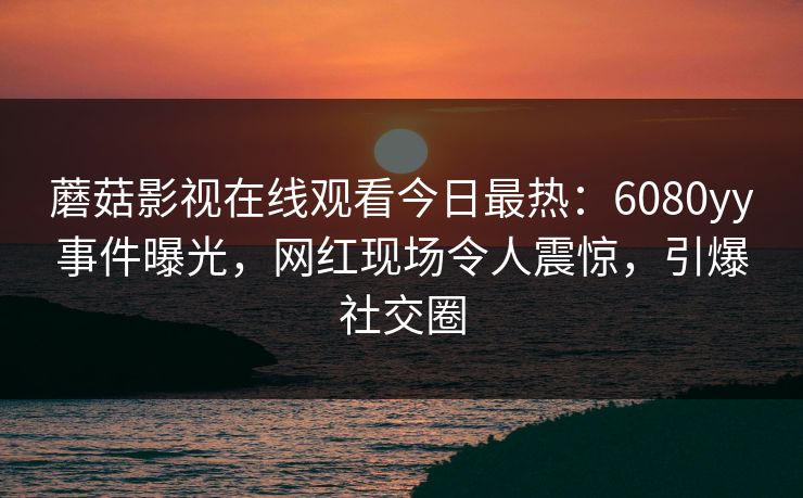 蘑菇影视在线观看今日最热：6080yy事件曝光，网红现场令人震惊，引爆社交圈
