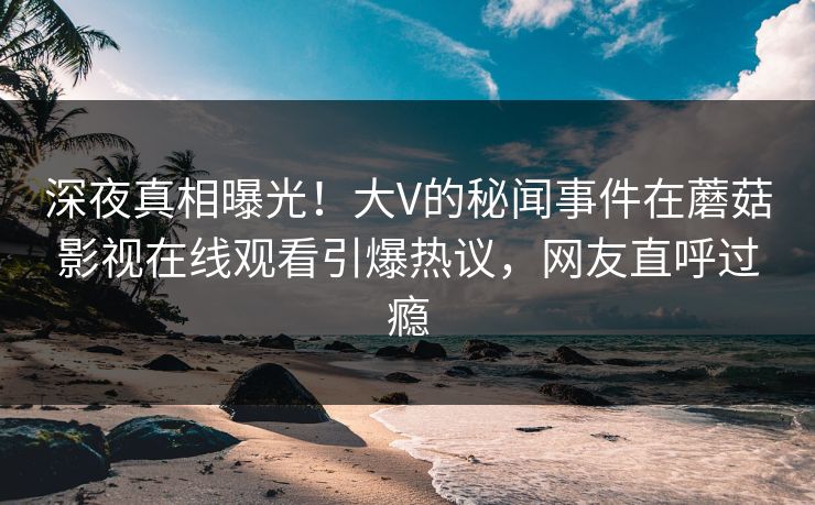 深夜真相曝光！大V的秘闻事件在蘑菇影视在线观看引爆热议，网友直呼过瘾
