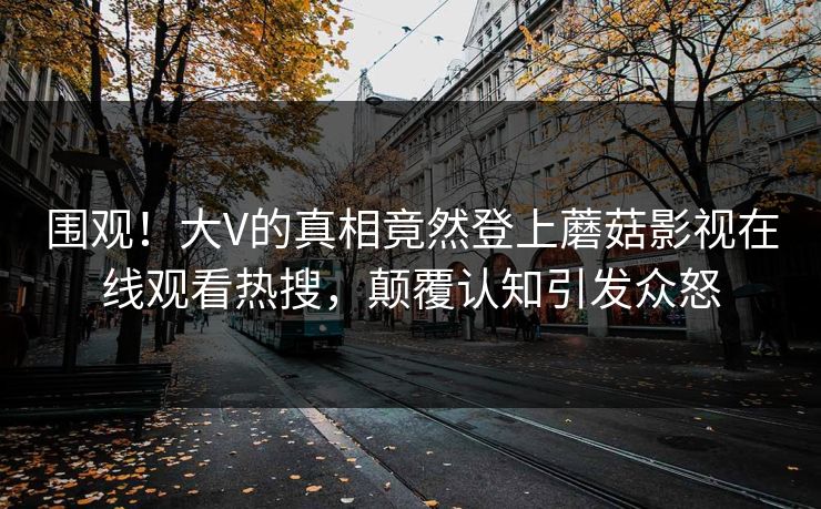 围观！大V的真相竟然登上蘑菇影视在线观看热搜，颠覆认知引发众怒