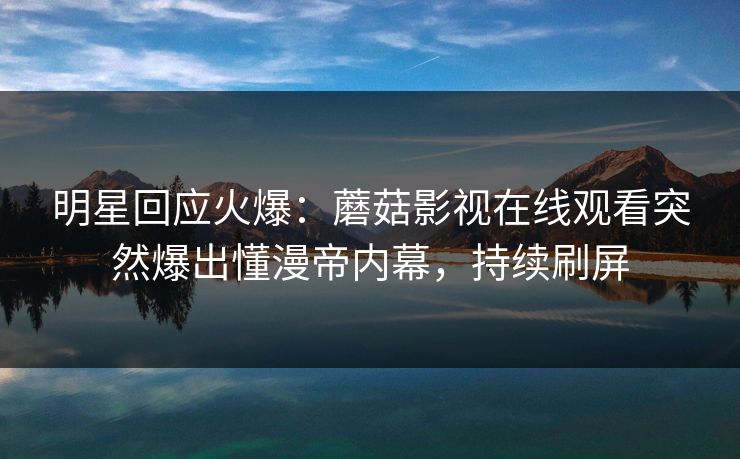 明星回应火爆：蘑菇影视在线观看突然爆出懂漫帝内幕，持续刷屏