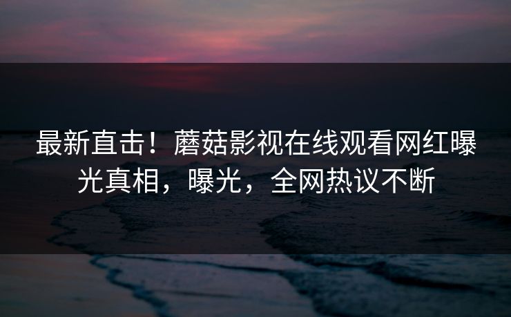 最新直击！蘑菇影视在线观看网红曝光真相，曝光，全网热议不断