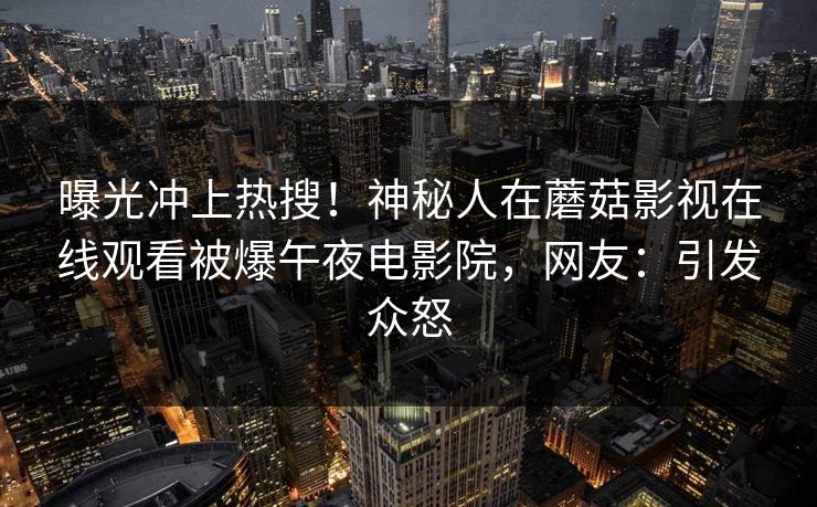 曝光冲上热搜！神秘人在蘑菇影视在线观看被爆午夜电影院，网友：引发众怒