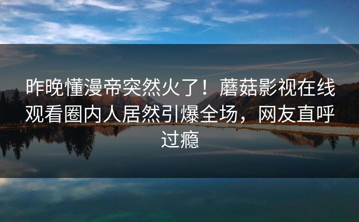 昨晚懂漫帝突然火了！蘑菇影视在线观看圈内人居然引爆全场，网友直呼过瘾