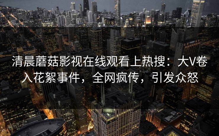 清晨蘑菇影视在线观看上热搜：大V卷入花絮事件，全网疯传，引发众怒