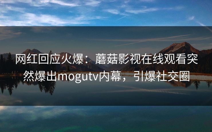 网红回应火爆：蘑菇影视在线观看突然爆出mogutv内幕，引爆社交圈