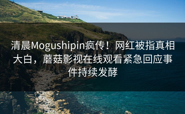 清晨Mogushipin疯传！网红被指真相大白，蘑菇影视在线观看紧急回应事件持续发酵