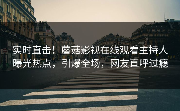 实时直击！蘑菇影视在线观看主持人曝光热点，引爆全场，网友直呼过瘾