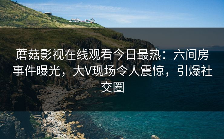 蘑菇影视在线观看今日最热：六间房事件曝光，大V现场令人震惊，引爆社交圈