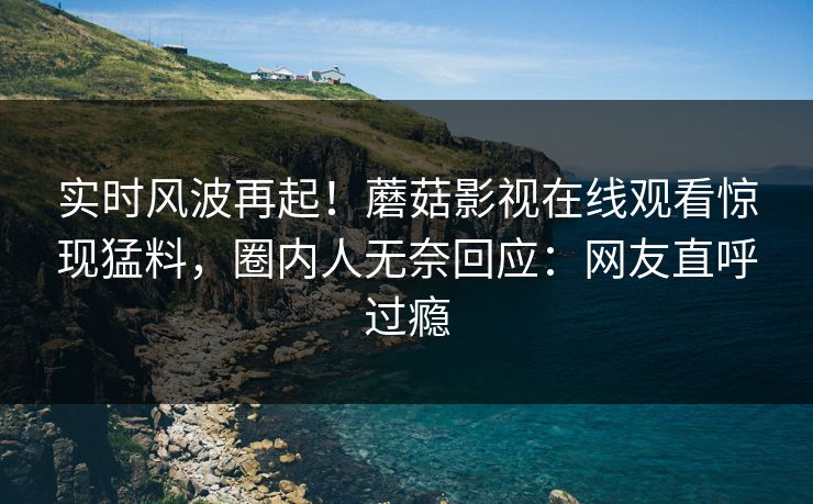 实时风波再起！蘑菇影视在线观看惊现猛料，圈内人无奈回应：网友直呼过瘾