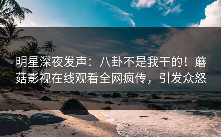 明星深夜发声：八卦不是我干的！蘑菇影视在线观看全网疯传，引发众怒