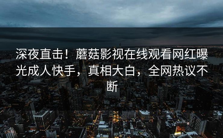 深夜直击！蘑菇影视在线观看网红曝光成人快手，真相大白，全网热议不断
