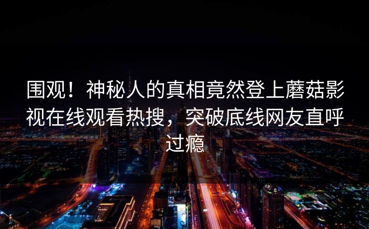 围观！神秘人的真相竟然登上蘑菇影视在线观看热搜，突破底线网友直呼过瘾