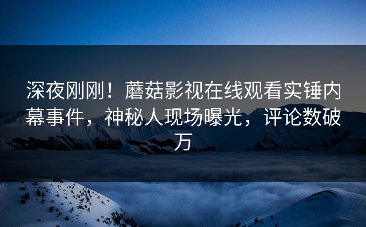 深夜刚刚！蘑菇影视在线观看实锤内幕事件，神秘人现场曝光，评论数破万