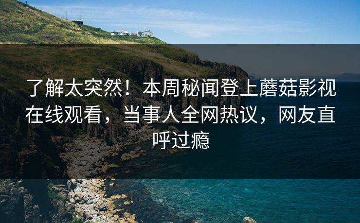 了解太突然！本周秘闻登上蘑菇影视在线观看，当事人全网热议，网友直呼过瘾