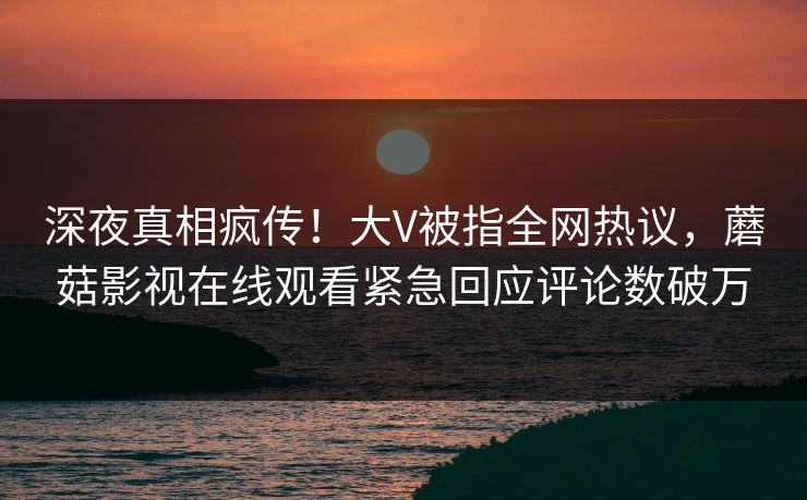 深夜真相疯传！大V被指全网热议，蘑菇影视在线观看紧急回应评论数破万