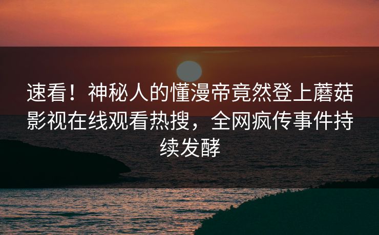 速看！神秘人的懂漫帝竟然登上蘑菇影视在线观看热搜，全网疯传事件持续发酵