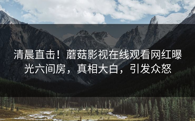 清晨直击！蘑菇影视在线观看网红曝光六间房，真相大白，引发众怒