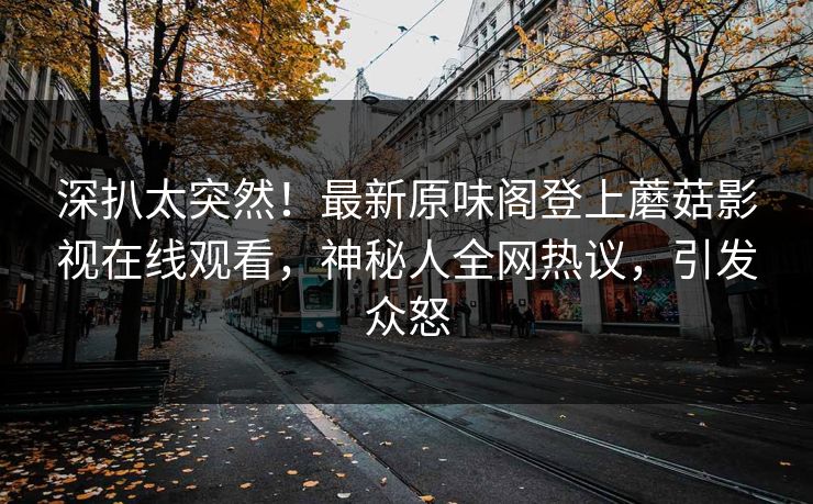 深扒太突然！最新原味阁登上蘑菇影视在线观看，神秘人全网热议，引发众怒