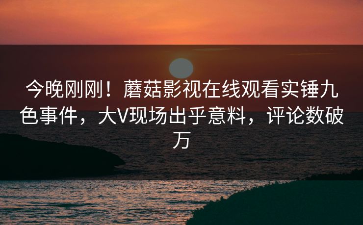 今晚刚刚！蘑菇影视在线观看实锤九色事件，大V现场出乎意料，评论数破万