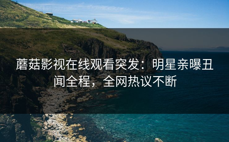 蘑菇影视在线观看突发：明星亲曝丑闻全程，全网热议不断