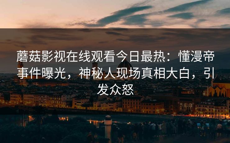 蘑菇影视在线观看今日最热：懂漫帝事件曝光，神秘人现场真相大白，引发众怒