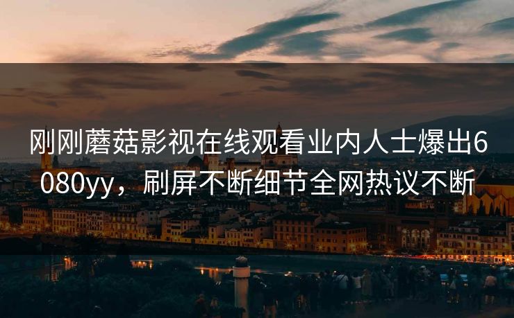 刚刚蘑菇影视在线观看业内人士爆出6080yy，刷屏不断细节全网热议不断