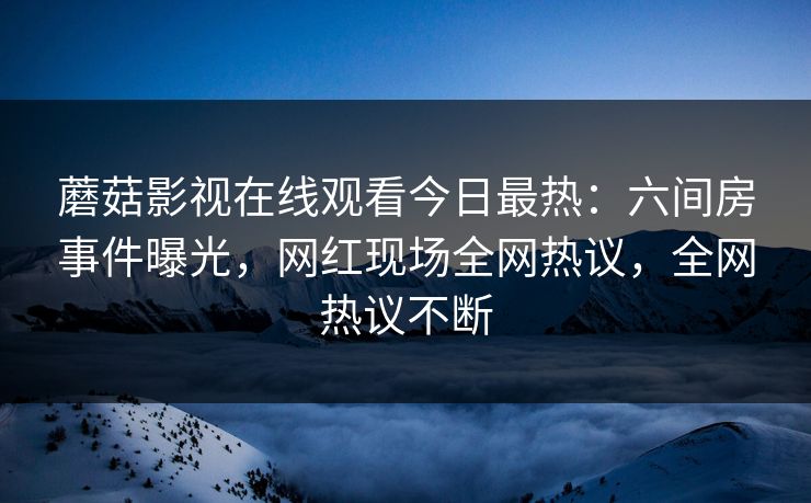 蘑菇影视在线观看今日最热：六间房事件曝光，网红现场全网热议，全网热议不断