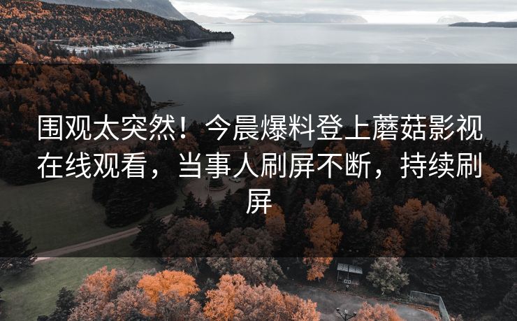 围观太突然！今晨爆料登上蘑菇影视在线观看，当事人刷屏不断，持续刷屏