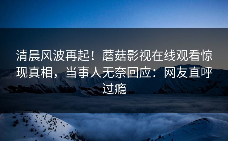 清晨风波再起！蘑菇影视在线观看惊现真相，当事人无奈回应：网友直呼过瘾