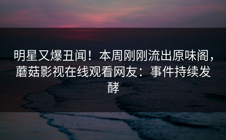 明星又爆丑闻！本周刚刚流出原味阁，蘑菇影视在线观看网友：事件持续发酵