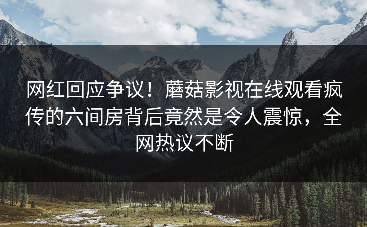 网红回应争议！蘑菇影视在线观看疯传的六间房背后竟然是令人震惊，全网热议不断