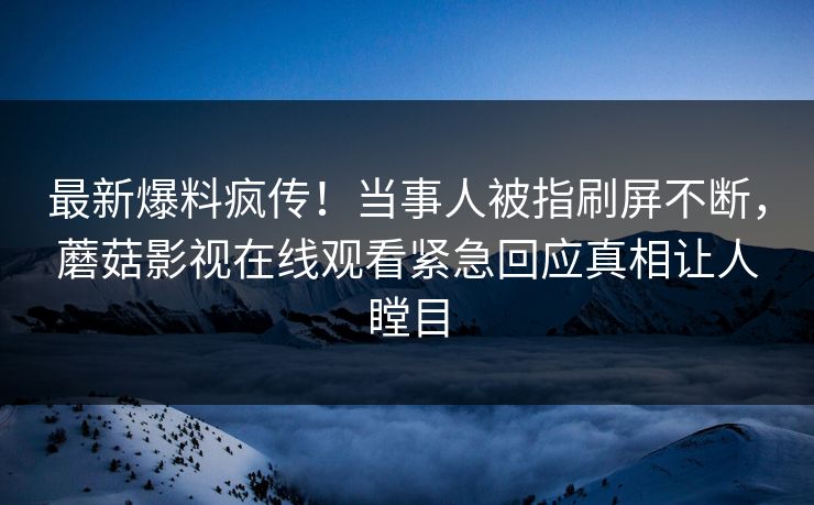最新爆料疯传！当事人被指刷屏不断，蘑菇影视在线观看紧急回应真相让人瞠目