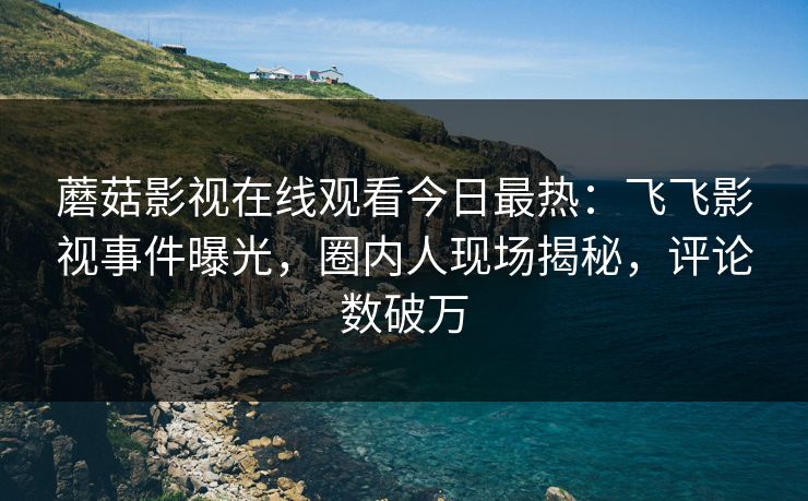 蘑菇影视在线观看今日最热：飞飞影视事件曝光，圈内人现场揭秘，评论数破万