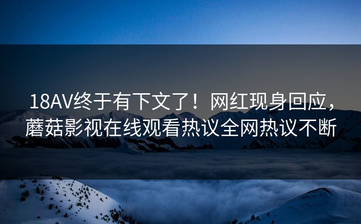 18AV终于有下文了！网红现身回应，蘑菇影视在线观看热议全网热议不断