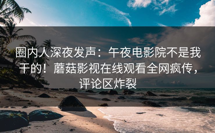 圈内人深夜发声：午夜电影院不是我干的！蘑菇影视在线观看全网疯传，评论区炸裂