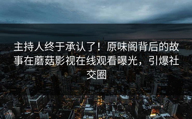 主持人终于承认了！原味阁背后的故事在蘑菇影视在线观看曝光，引爆社交圈
