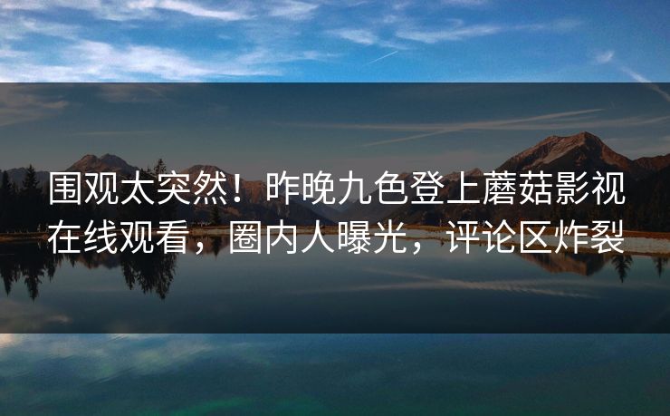 围观太突然！昨晚九色登上蘑菇影视在线观看，圈内人曝光，评论区炸裂