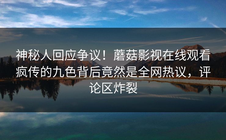 神秘人回应争议！蘑菇影视在线观看疯传的九色背后竟然是全网热议，评论区炸裂
