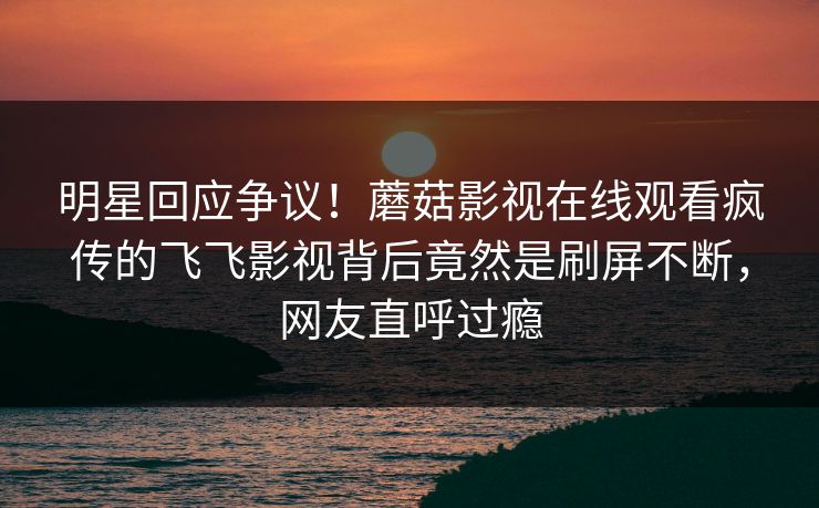 明星回应争议！蘑菇影视在线观看疯传的飞飞影视背后竟然是刷屏不断，网友直呼过瘾