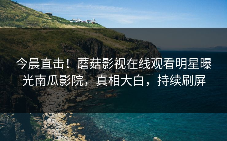 今晨直击！蘑菇影视在线观看明星曝光南瓜影院，真相大白，持续刷屏
