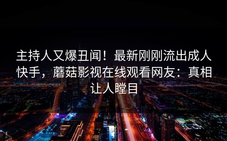 主持人又爆丑闻！最新刚刚流出成人快手，蘑菇影视在线观看网友：真相让人瞠目