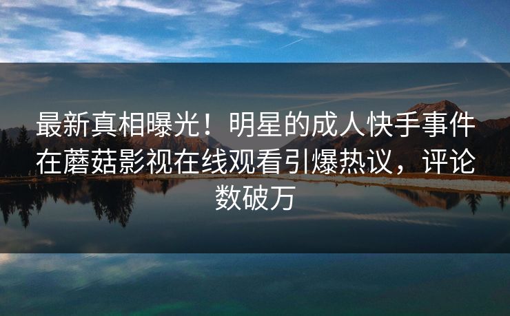 最新真相曝光！明星的成人快手事件在蘑菇影视在线观看引爆热议，评论数破万