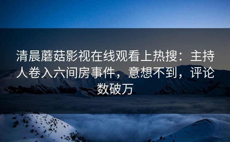 清晨蘑菇影视在线观看上热搜：主持人卷入六间房事件，意想不到，评论数破万