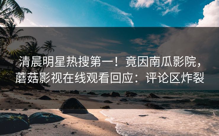 清晨明星热搜第一！竟因南瓜影院，蘑菇影视在线观看回应：评论区炸裂