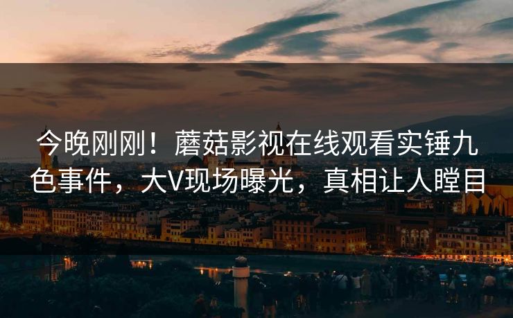 今晚刚刚！蘑菇影视在线观看实锤九色事件，大V现场曝光，真相让人瞠目